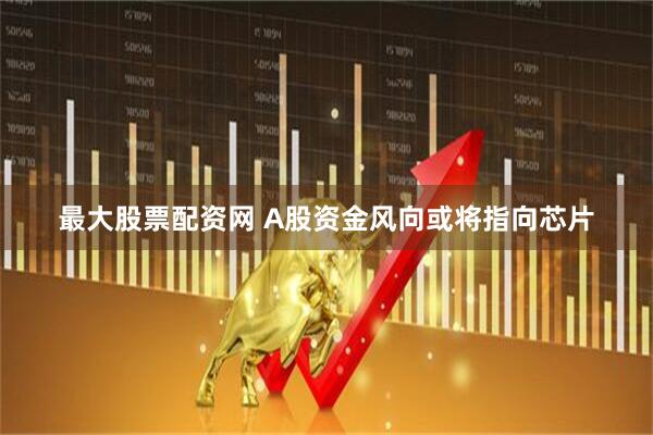 最大股票配资网 A股资金风向或将指向芯片
