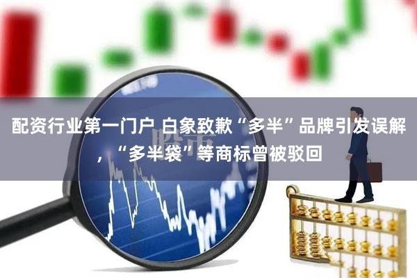 配资行业第一门户 白象致歉“多半”品牌引发误解，“多半袋”等商标曾被驳回