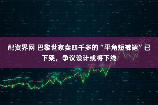 配资界网 巴黎世家卖四千多的“平角短裤裙”已下架，争议设计或将下线