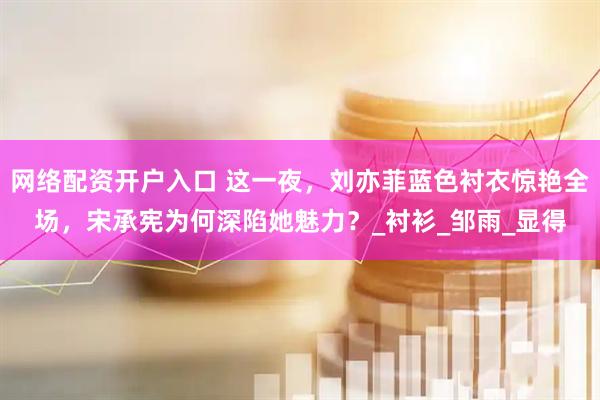 网络配资开户入口 这一夜，刘亦菲蓝色衬衣惊艳全场，宋承宪为何深陷她魅力？_衬衫_邹雨_显得