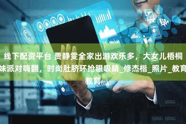 线下配资平台 贾静雯全家出游欢乐多，大女儿梧桐妹派对嗨翻，时尚肚脐环抢眼吸睛_修杰楷_照片_教育