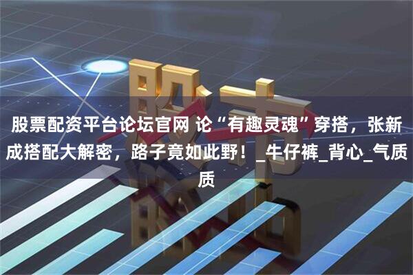 股票配资平台论坛官网 论“有趣灵魂”穿搭，张新成搭配大解密，路子竟如此野！_牛仔裤_背心_气质