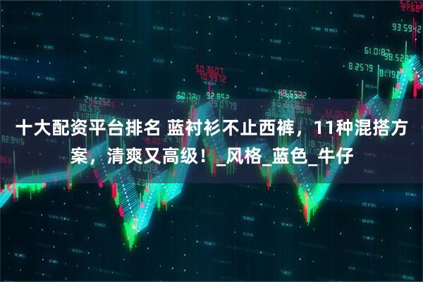 十大配资平台排名 蓝衬衫不止西裤，11种混搭方案，清爽又高级！_风格_蓝色_牛仔
