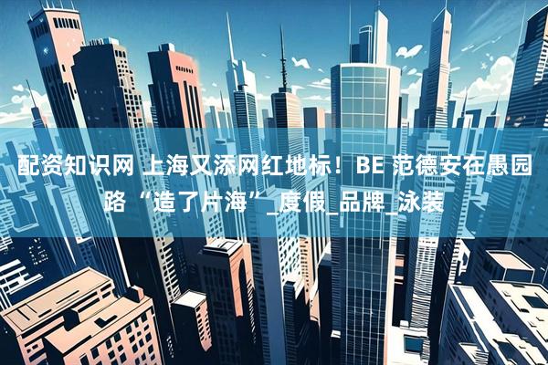 配资知识网 上海又添网红地标！BE 范德安在愚园路 “造了片海”_度假_品牌_泳装