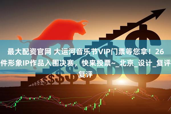 最大配资官网 大运河音乐节VIP门票等您拿！26件形象IP作品入围决赛，快来投票~_北京_设计_复评