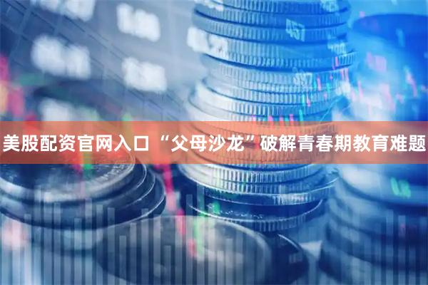 美股配资官网入口 “父母沙龙”破解青春期教育难题