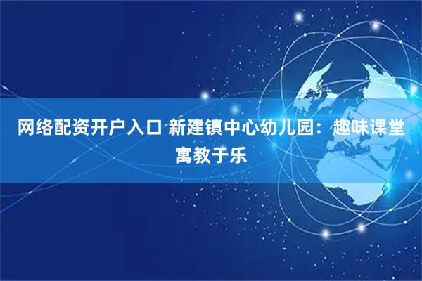 网络配资开户入口 新建镇中心幼儿园：趣味课堂寓教于乐