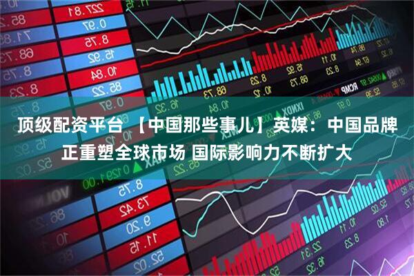 顶级配资平台 【中国那些事儿】英媒：中国品牌正重塑全球市场 国际影响力不断扩大
