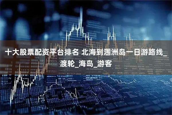 十大股票配资平台排名 北海到涠洲岛一日游路线_渡轮_海岛_游客