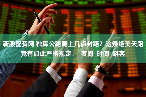 新股配资网 独库公路晚上几点封路？这条绝美天路竟有如此严格规定！_夜间_时间_游客
