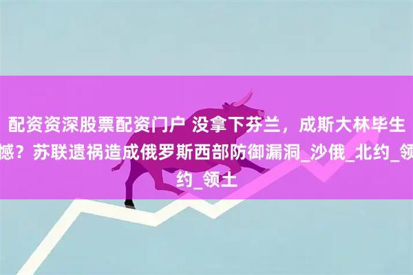 配资资深股票配资门户 没拿下芬兰，成斯大林毕生遗憾？苏联遗祸造成俄罗斯西部防御漏洞_沙俄_北约_领土