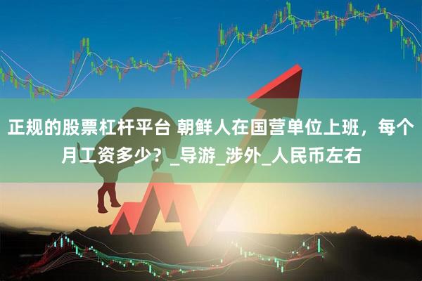 正规的股票杠杆平台 朝鲜人在国营单位上班，每个月工资多少？_导游_涉外_人民币左右