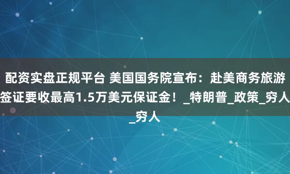 配资实盘正规平台 美国国务院宣布：赴美商务旅游签证要收最高1.5万美元保证金！_特朗普_政策_穷人