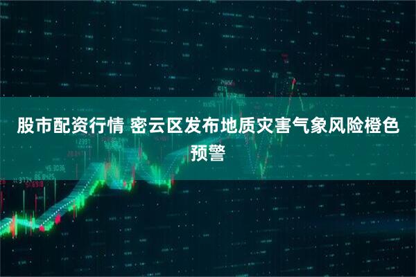 股市配资行情 密云区发布地质灾害气象风险橙色预警